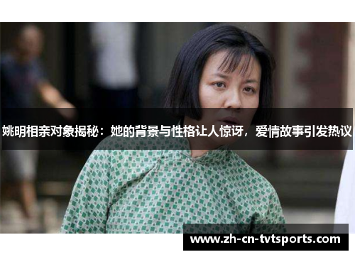 姚明相亲对象揭秘：她的背景与性格让人惊讶，爱情故事引发热议