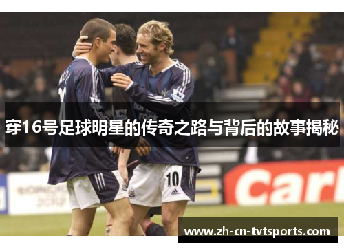 穿16号足球明星的传奇之路与背后的故事揭秘