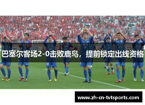巴塞尔客场2-0击败鹿岛，提前锁定出线资格